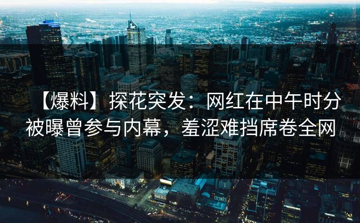 【爆料】探花突发：网红在中午时分被曝曾参与内幕，羞涩难挡席卷全网