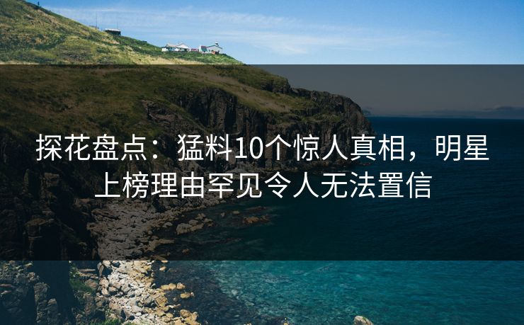 探花盘点：猛料10个惊人真相，明星上榜理由罕见令人无法置信