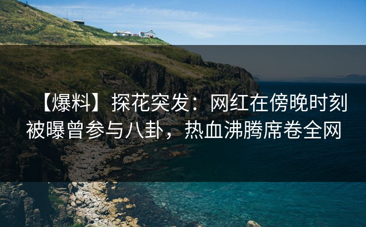 【爆料】探花突发：网红在傍晚时刻被曝曾参与八卦，热血沸腾席卷全网