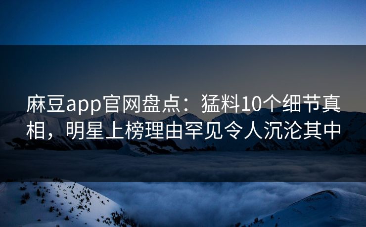 麻豆app官网盘点：猛料10个细节真相，明星上榜理由罕见令人沉沦其中