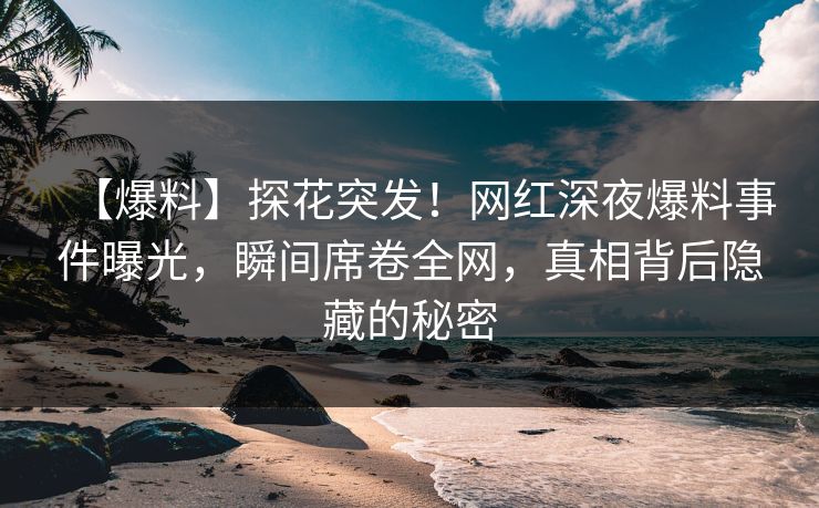【爆料】探花突发！网红深夜爆料事件曝光，瞬间席卷全网，真相背后隐藏的秘密