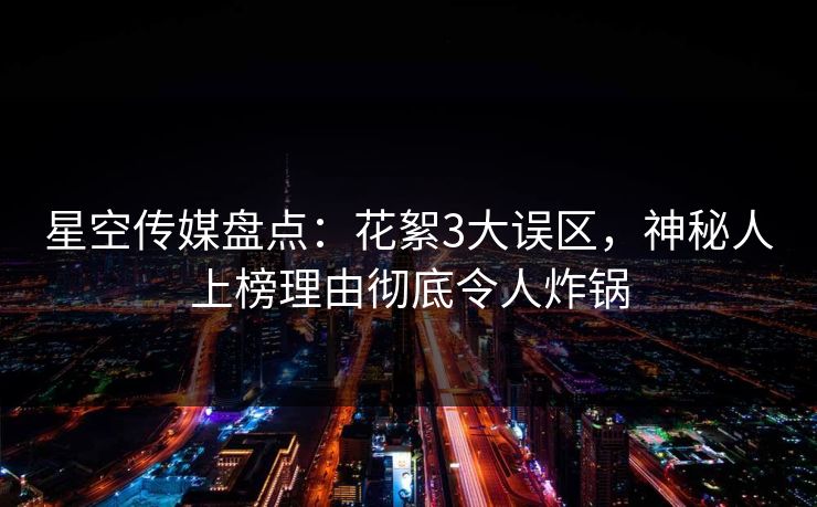 星空传媒盘点：花絮3大误区，神秘人上榜理由彻底令人炸锅