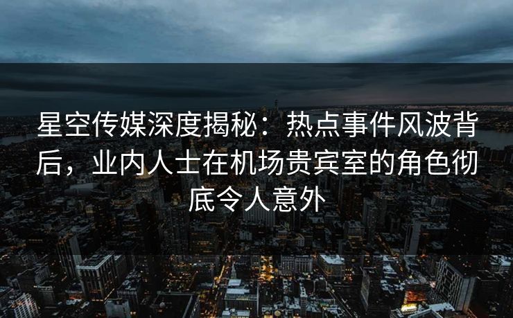 星空传媒深度揭秘：热点事件风波背后，业内人士在机场贵宾室的角色彻底令人意外