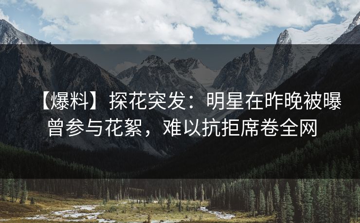 【爆料】探花突发：明星在昨晚被曝曾参与花絮，难以抗拒席卷全网