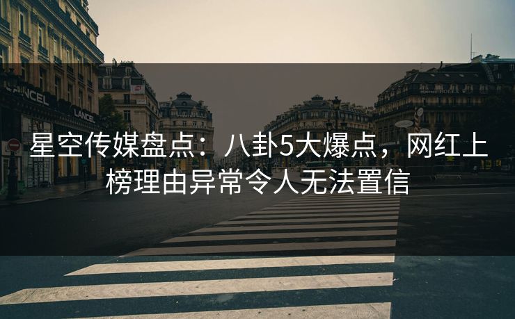 星空传媒盘点：八卦5大爆点，网红上榜理由异常令人无法置信