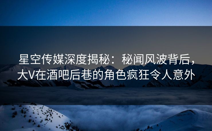 星空传媒深度揭秘：秘闻风波背后，大V在酒吧后巷的角色疯狂令人意外