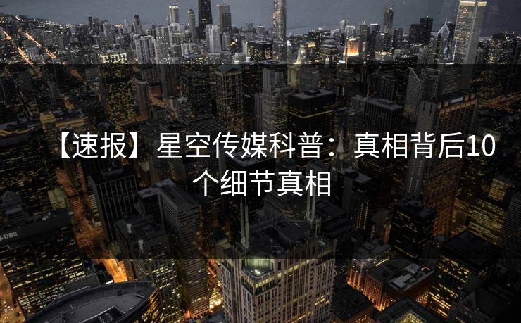 【速报】星空传媒科普：真相背后10个细节真相