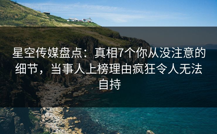 星空传媒盘点：真相7个你从没注意的细节，当事人上榜理由疯狂令人无法自持