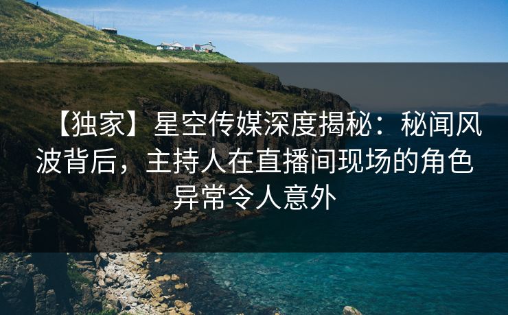 【独家】星空传媒深度揭秘：秘闻风波背后，主持人在直播间现场的角色异常令人意外