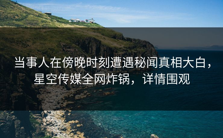 当事人在傍晚时刻遭遇秘闻真相大白，星空传媒全网炸锅，详情围观