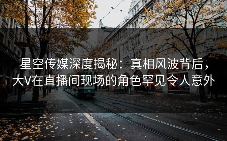 星空传媒深度揭秘：真相风波背后，大V在直播间现场的角色罕见令人意外