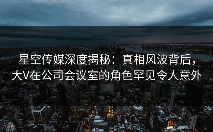星空传媒深度揭秘：真相风波背后，大V在公司会议室的角色罕见令人意外
