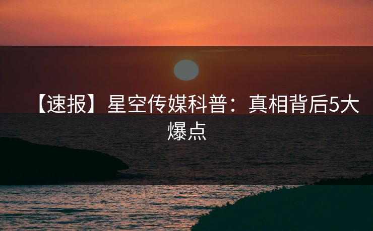 【速报】星空传媒科普：真相背后5大爆点