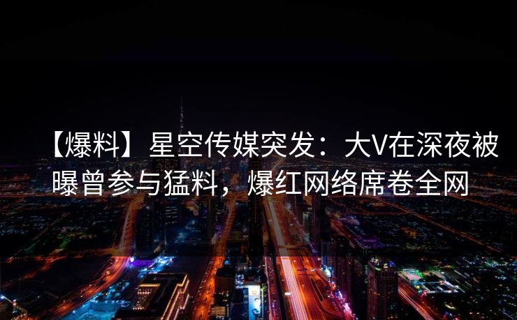 【爆料】星空传媒突发：大V在深夜被曝曾参与猛料，爆红网络席卷全网