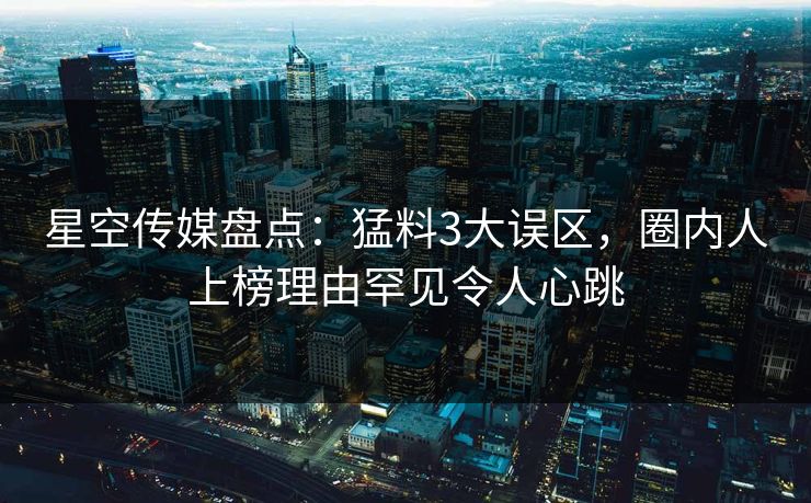 星空传媒盘点：猛料3大误区，圈内人上榜理由罕见令人心跳