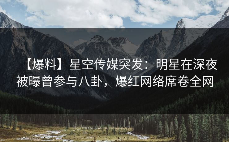 【爆料】星空传媒突发：明星在深夜被曝曾参与八卦，爆红网络席卷全网