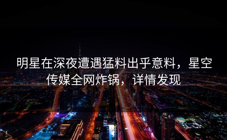明星在深夜遭遇猛料出乎意料，星空传媒全网炸锅，详情发现