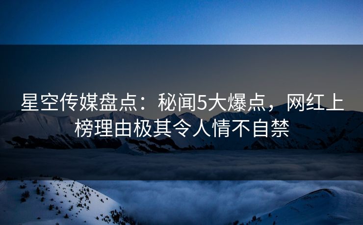 星空传媒盘点：秘闻5大爆点，网红上榜理由极其令人情不自禁