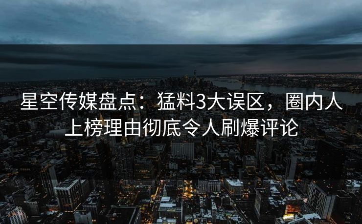 星空传媒盘点：猛料3大误区，圈内人上榜理由彻底令人刷爆评论