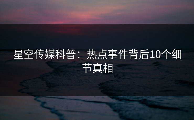 星空传媒科普：热点事件背后10个细节真相
