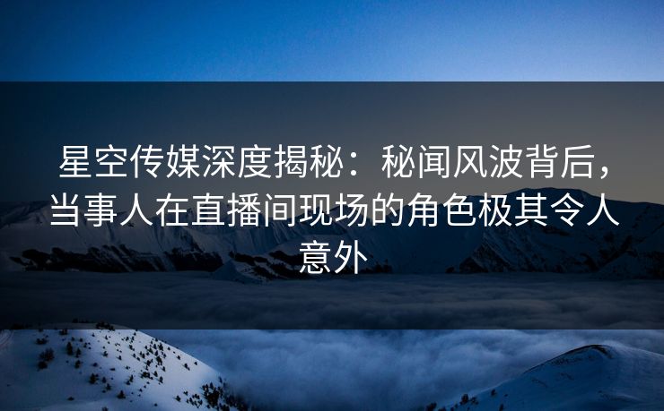 星空传媒深度揭秘：秘闻风波背后，当事人在直播间现场的角色极其令人意外