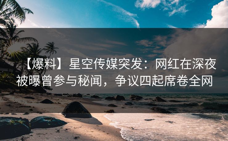 【爆料】星空传媒突发：网红在深夜被曝曾参与秘闻，争议四起席卷全网