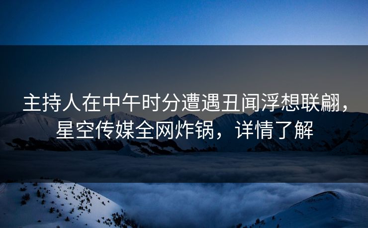 主持人在中午时分遭遇丑闻浮想联翩，星空传媒全网炸锅，详情了解