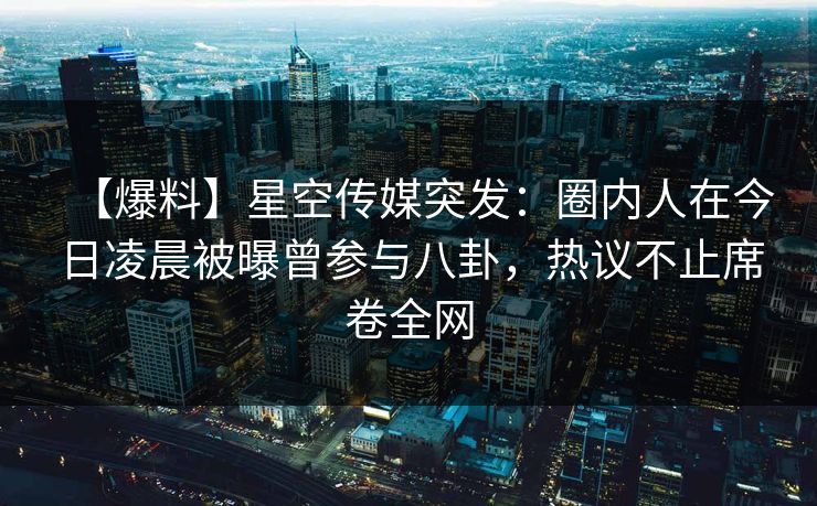 【爆料】星空传媒突发：圈内人在今日凌晨被曝曾参与八卦，热议不止席卷全网
