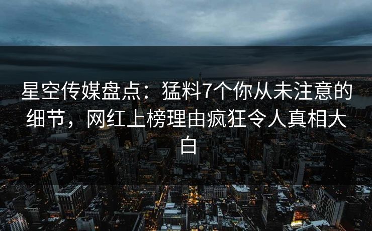 星空传媒盘点：猛料7个你从未注意的细节，网红上榜理由疯狂令人真相大白