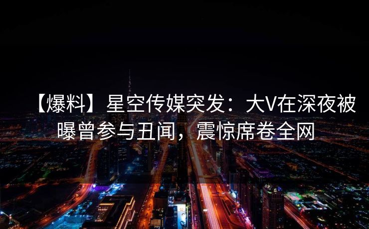 【爆料】星空传媒突发：大V在深夜被曝曾参与丑闻，震惊席卷全网
