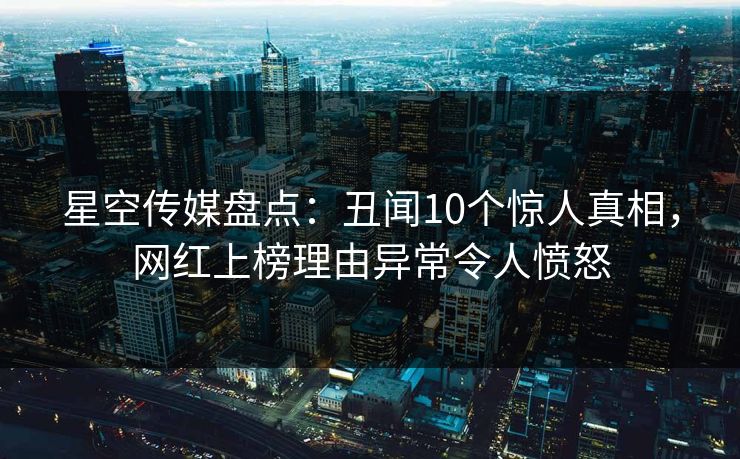 星空传媒盘点：丑闻10个惊人真相，网红上榜理由异常令人愤怒