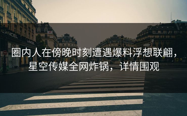 圈内人在傍晚时刻遭遇爆料浮想联翩，星空传媒全网炸锅，详情围观