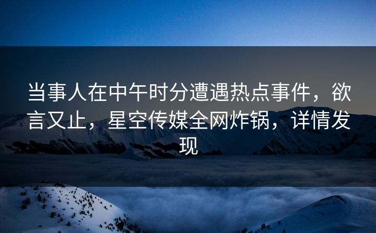 当事人在中午时分遭遇热点事件，欲言又止，星空传媒全网炸锅，详情发现