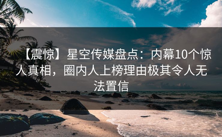 【震惊】星空传媒盘点：内幕10个惊人真相，圈内人上榜理由极其令人无法置信