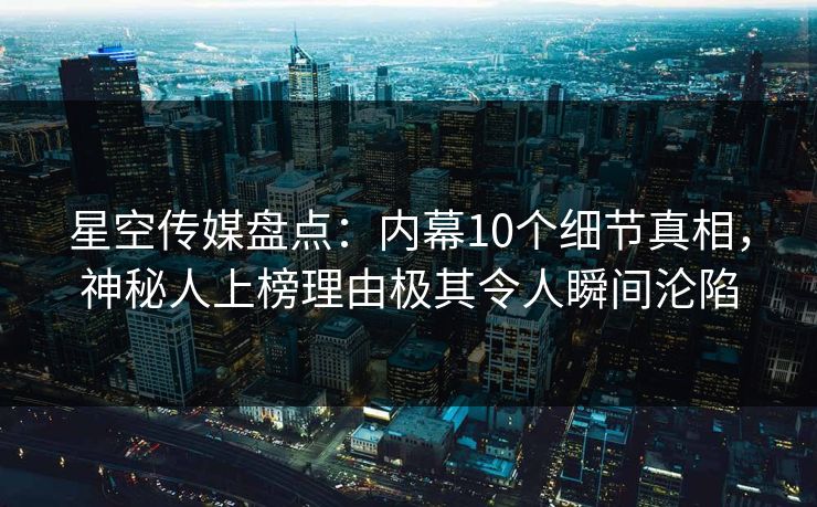 星空传媒盘点：内幕10个细节真相，神秘人上榜理由极其令人瞬间沦陷
