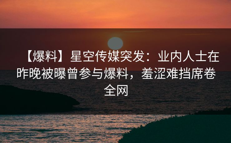 【爆料】星空传媒突发：业内人士在昨晚被曝曾参与爆料，羞涩难挡席卷全网