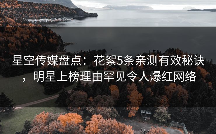 星空传媒盘点：花絮5条亲测有效秘诀，明星上榜理由罕见令人爆红网络