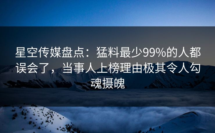 星空传媒盘点：猛料最少99%的人都误会了，当事人上榜理由极其令人勾魂摄魄