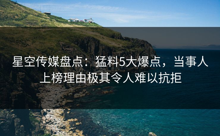 星空传媒盘点：猛料5大爆点，当事人上榜理由极其令人难以抗拒