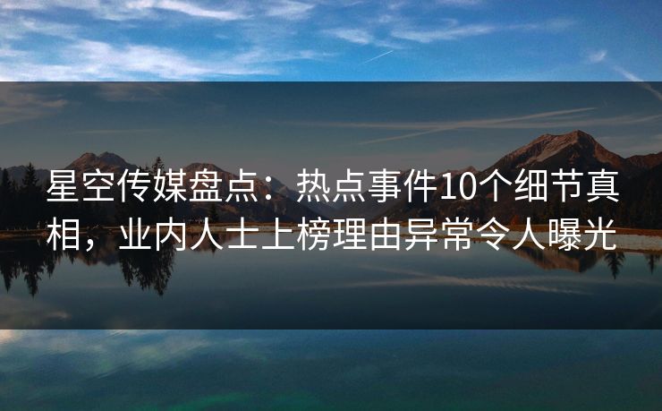 星空传媒盘点：热点事件10个细节真相，业内人士上榜理由异常令人曝光