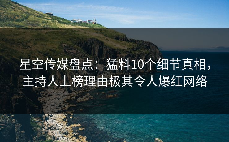 星空传媒盘点：猛料10个细节真相，主持人上榜理由极其令人爆红网络