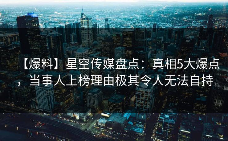 【爆料】星空传媒盘点：真相5大爆点，当事人上榜理由极其令人无法自持
