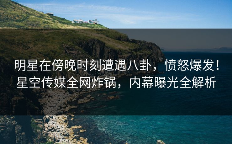 明星在傍晚时刻遭遇八卦，愤怒爆发！星空传媒全网炸锅，内幕曝光全解析