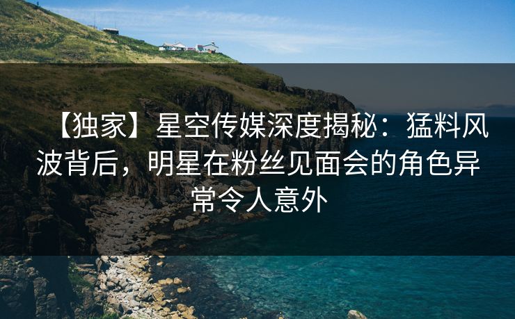 【独家】星空传媒深度揭秘：猛料风波背后，明星在粉丝见面会的角色异常令人意外