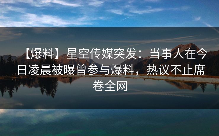 【爆料】星空传媒突发：当事人在今日凌晨被曝曾参与爆料，热议不止席卷全网