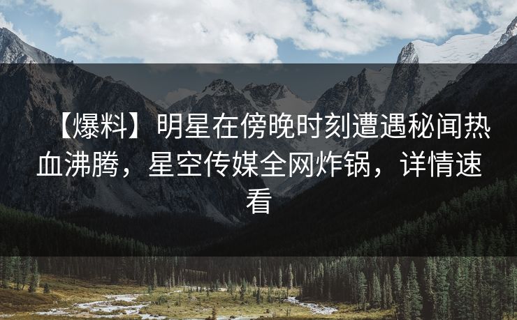 【爆料】明星在傍晚时刻遭遇秘闻热血沸腾，星空传媒全网炸锅，详情速看