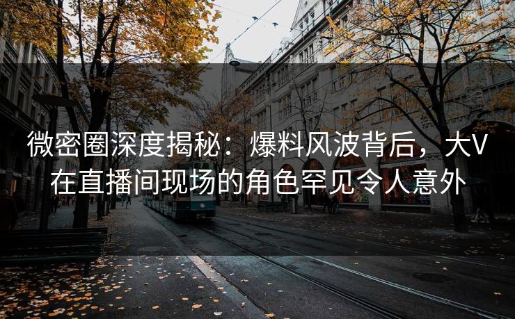 微密圈深度揭秘：爆料风波背后，大V在直播间现场的角色罕见令人意外