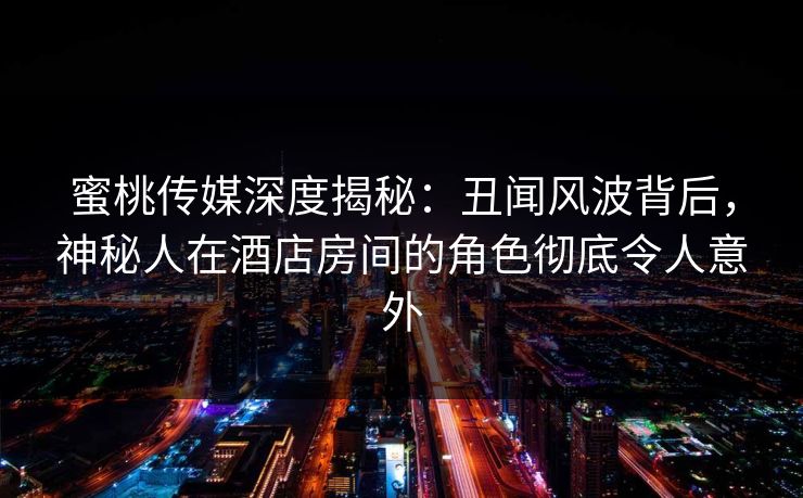 蜜桃传媒深度揭秘：丑闻风波背后，神秘人在酒店房间的角色彻底令人意外