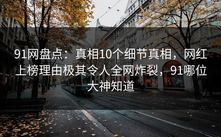 91网盘点：真相10个细节真相，网红上榜理由极其令人全网炸裂，91哪位大神知道
