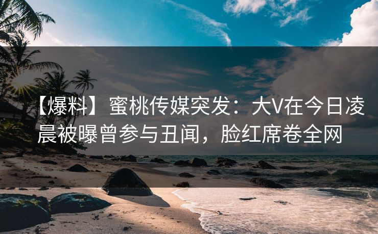 【爆料】蜜桃传媒突发：大V在今日凌晨被曝曾参与丑闻，脸红席卷全网